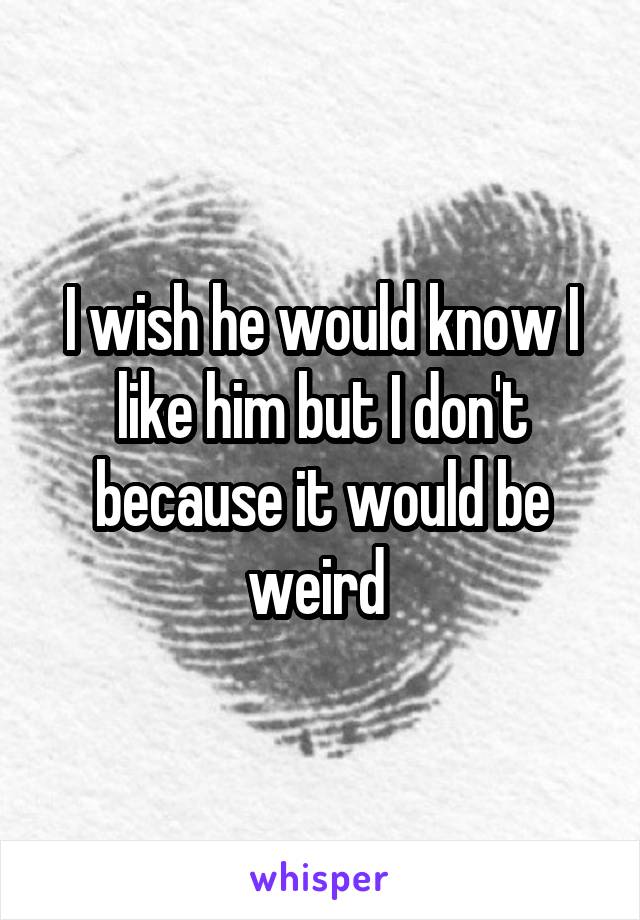 I wish he would know I like him but I don't because it would be weird 