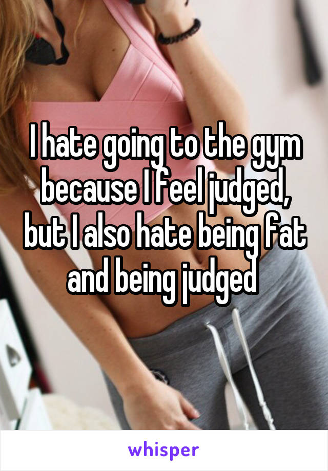 I hate going to the gym because I feel judged, but I also hate being fat and being judged 
