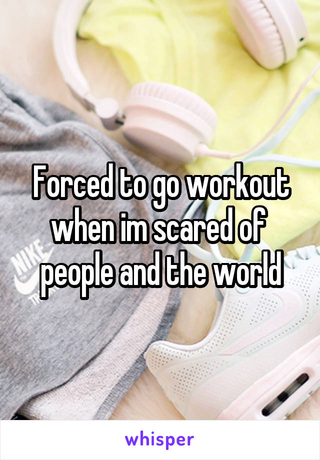 Forced to go workout when im scared of  people and the world