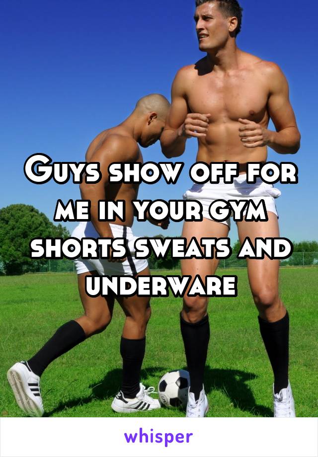 Guys show off for me in your gym shorts sweats and underware