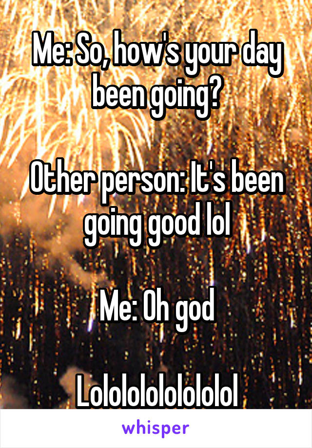 Me: So, how's your day been going?

Other person: It's been going good lol

Me: Oh god

Lolololololololol