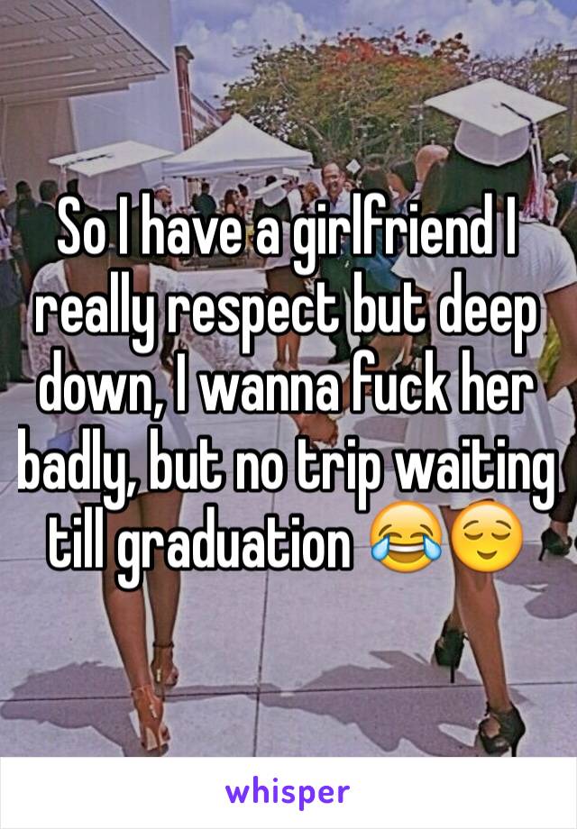 So I have a girlfriend I really respect but deep down, I wanna fuck her badly, but no trip waiting till graduation 😂😌