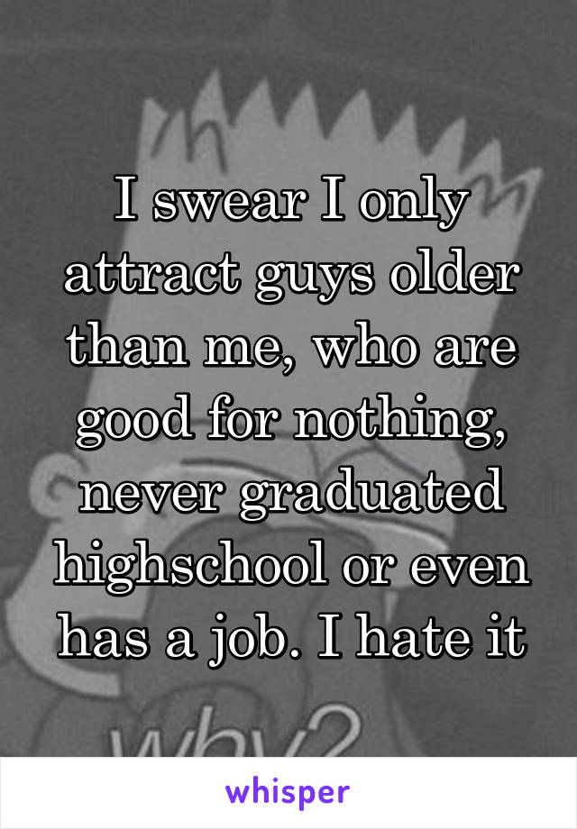 I swear I only attract guys older than me, who are good for nothing, never graduated highschool or even has a job. I hate it