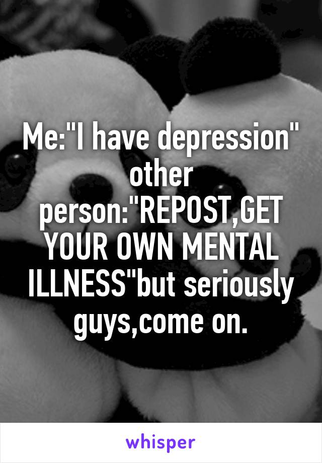 Me:"I have depression" other person:"REPOST,GET YOUR OWN MENTAL ILLNESS"but seriously guys,come on.