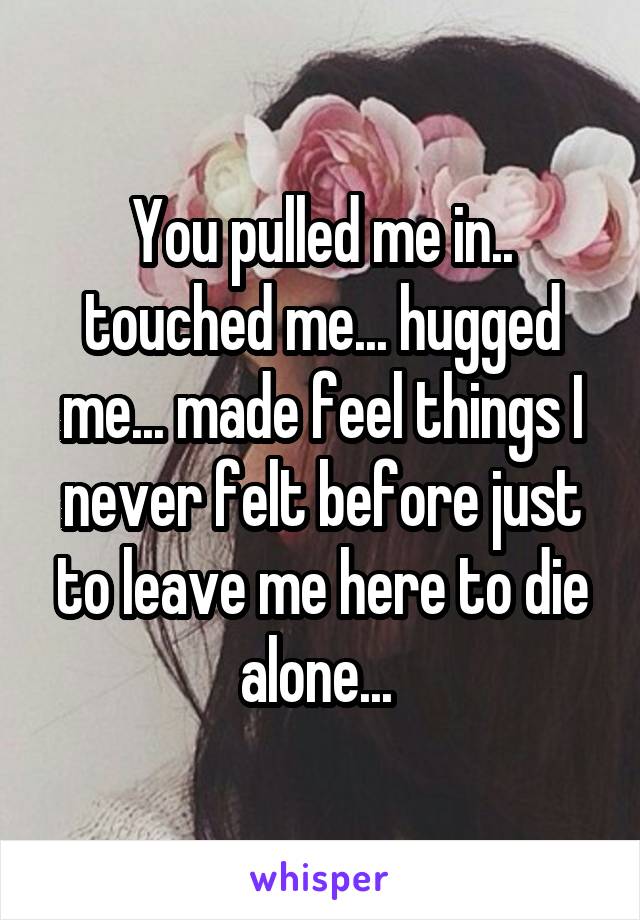 You pulled me in.. touched me... hugged me... made feel things I never felt before just to leave me here to die alone... 