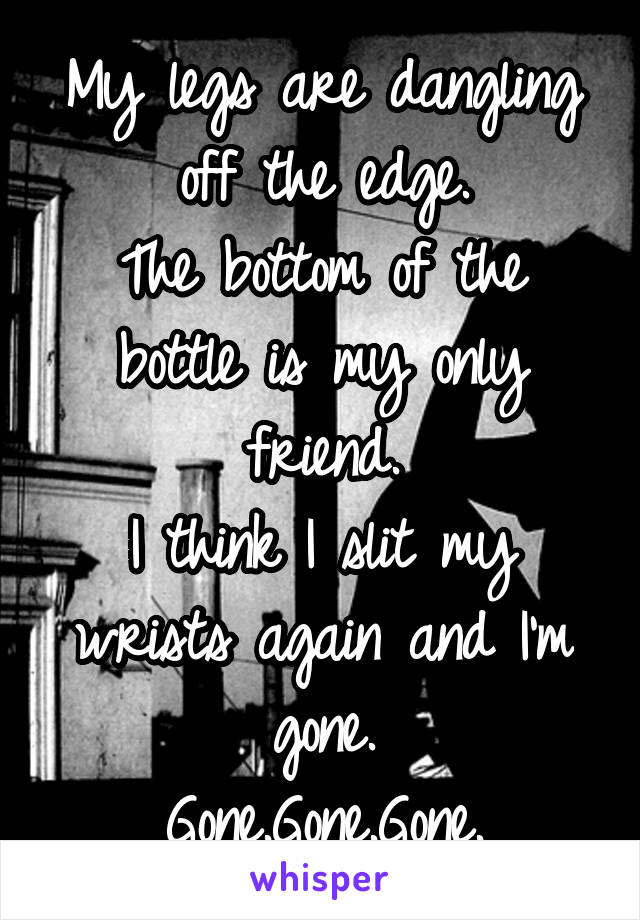 My legs are dangling off the edge.
The bottom of the bottle is my only friend.
I think I slit my wrists again and I'm gone.
Gone.Gone.Gone.