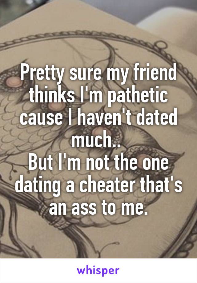 Pretty sure my friend thinks I'm pathetic cause I haven't dated much.. 
But I'm not the one dating a cheater that's an ass to me.