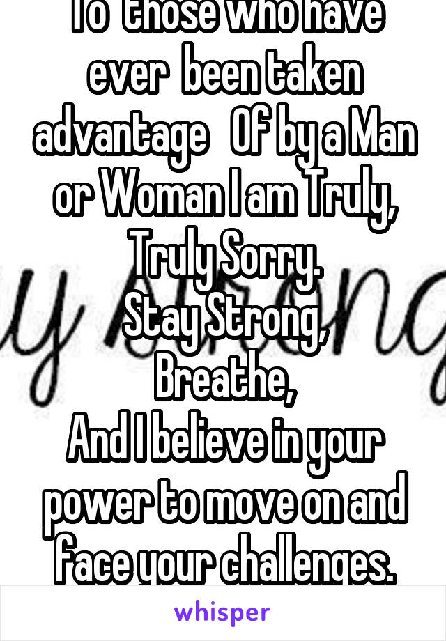 To  those who have ever  been taken advantage   Of by a Man or Woman I am Truly, Truly Sorry.
Stay Strong,
Breathe,
And I believe in your power to move on and face your challenges.
You are Beautiful!