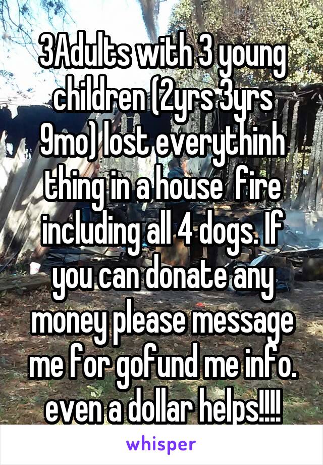 3Adults with 3 young children (2yrs 3yrs 9mo) lost everythinh thing in a house  fire including all 4 dogs. If you can donate any money please message me for gofund me info. even a dollar helps!!!!