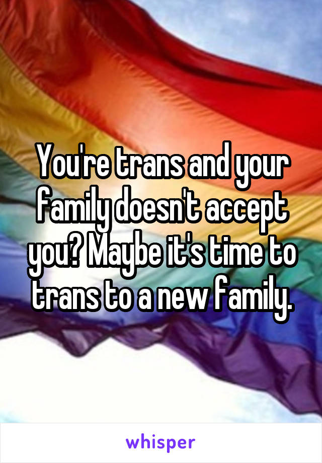 You're trans and your family doesn't accept you? Maybe it's time to trans to a new family.