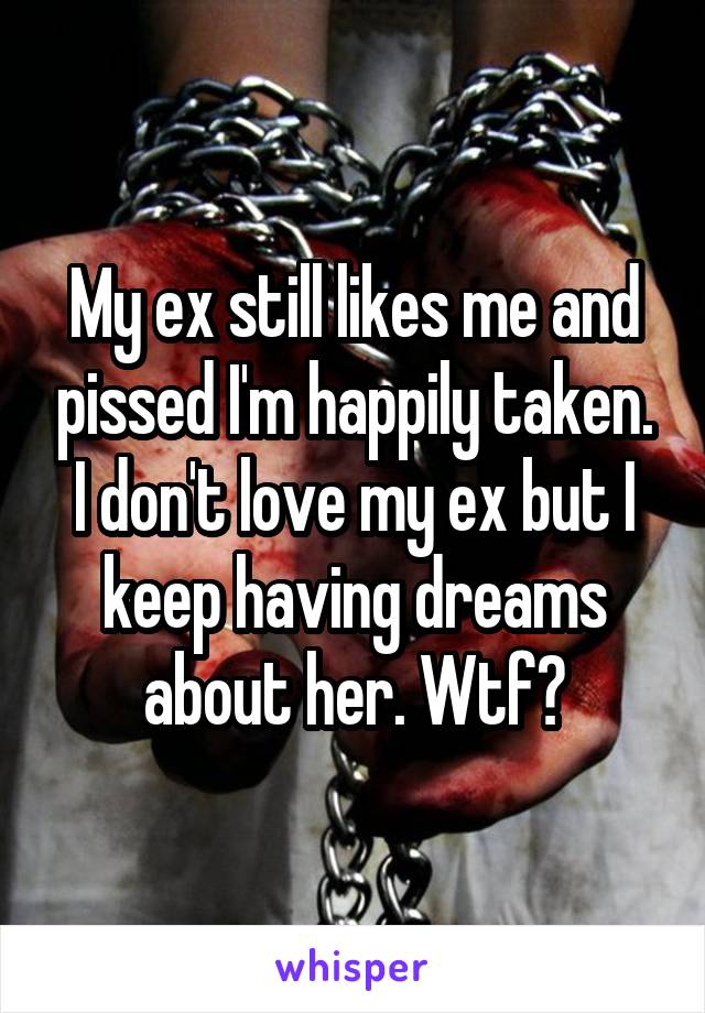 My ex still likes me and pissed I'm happily taken. I don't love my ex but I keep having dreams about her. Wtf?