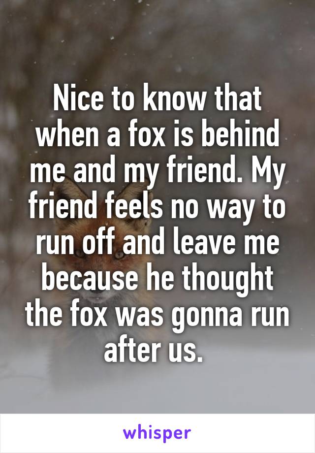 Nice to know that when a fox is behind me and my friend. My friend feels no way to run off and leave me because he thought the fox was gonna run after us. 