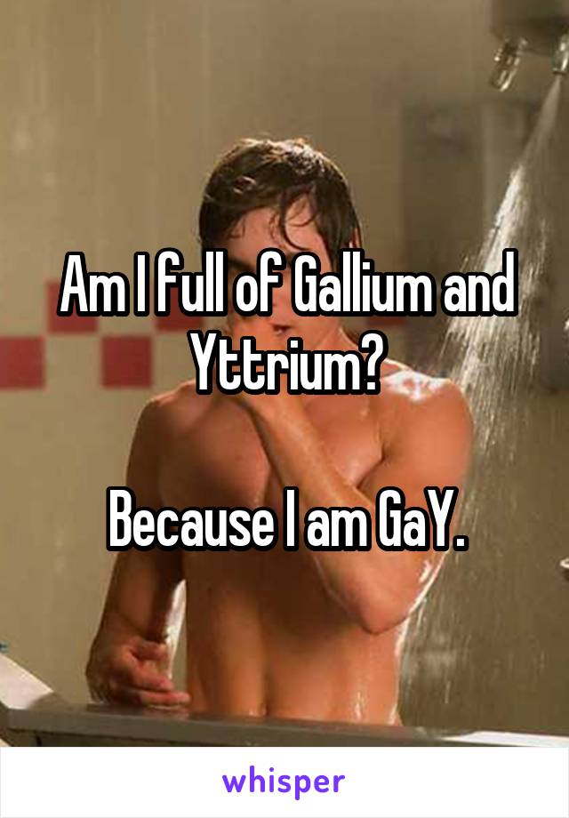 Am I full of Gallium and Yttrium?

Because I am GaY.