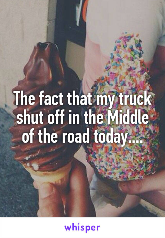 The fact that my truck shut off in the Middle of the road today....