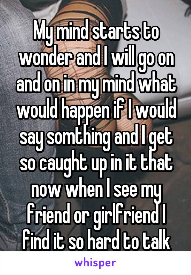 My mind starts to wonder and I will go on and on in my mind what would happen if I would say somthing and I get so caught up in it that now when I see my friend or girlfriend I find it so hard to talk