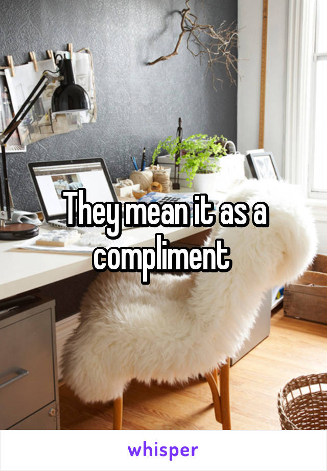 They mean it as a compliment 