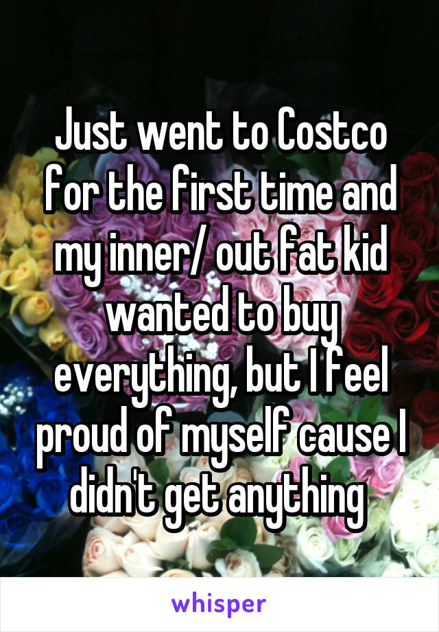 Just went to Costco for the first time and my inner/ out fat kid wanted to buy everything, but I feel proud of myself cause I didn't get anything 