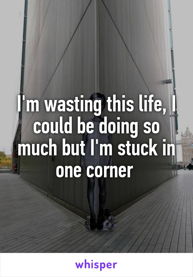 I'm wasting this life, I could be doing so much but I'm stuck in one corner 