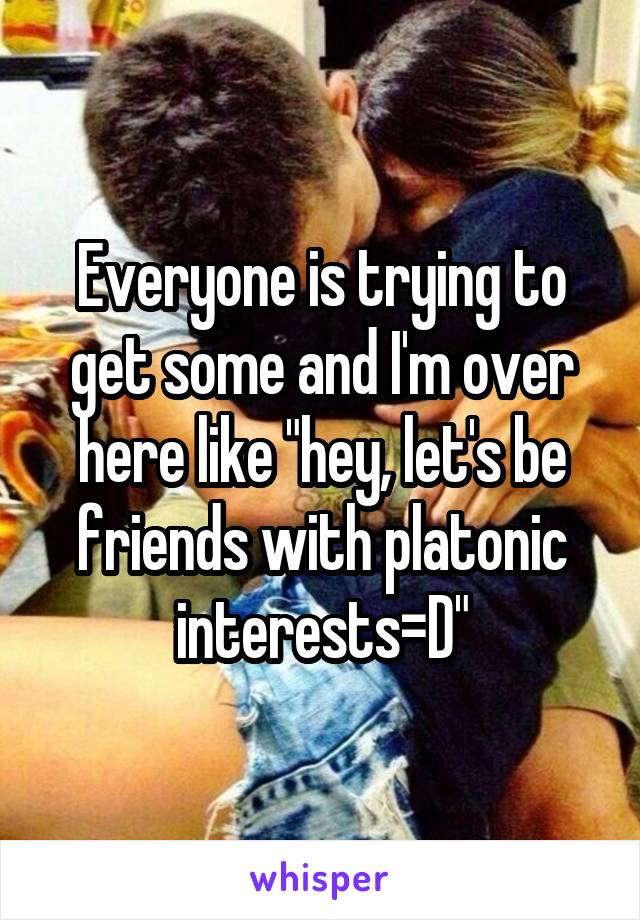 Everyone is trying to get some and I'm over here like "hey, let's be friends with platonic interests=D"