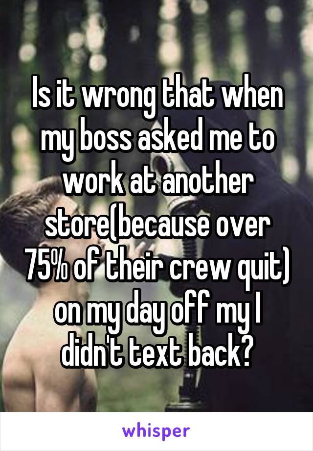 Is it wrong that when my boss asked me to work at another store(because over 75% of their crew quit) on my day off my I didn't text back?