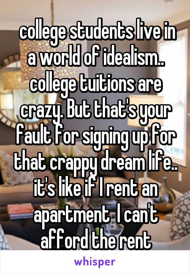  college students live in a world of idealism.. college tuitions are crazy. But that's your fault for signing up for that crappy dream life.. it's like if I rent an apartment  I can't afford the rent