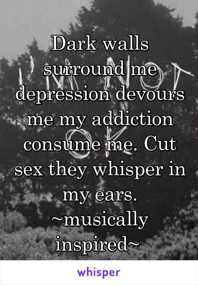 Dark walls surround me depression devours me my addiction consume me. Cut sex they whisper in my ears. ~musically inspired~ 