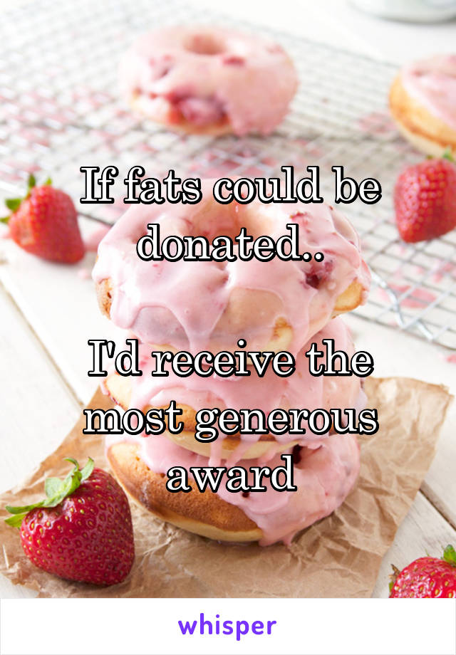 If fats could be donated..

I'd receive the most generous award