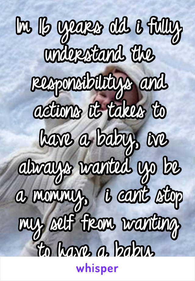 Im 16 years old i fully understand the responsibilitys and actions it takes to
 have a baby, ive always wanted yo be a mommy,  i cant stop my self from wanting to have a baby 