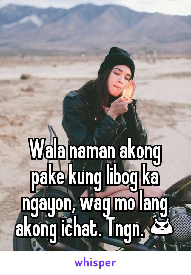 Wala naman akong pake kung libog ka ngayon, wag mo lang akong ichat. Tngn. 😡