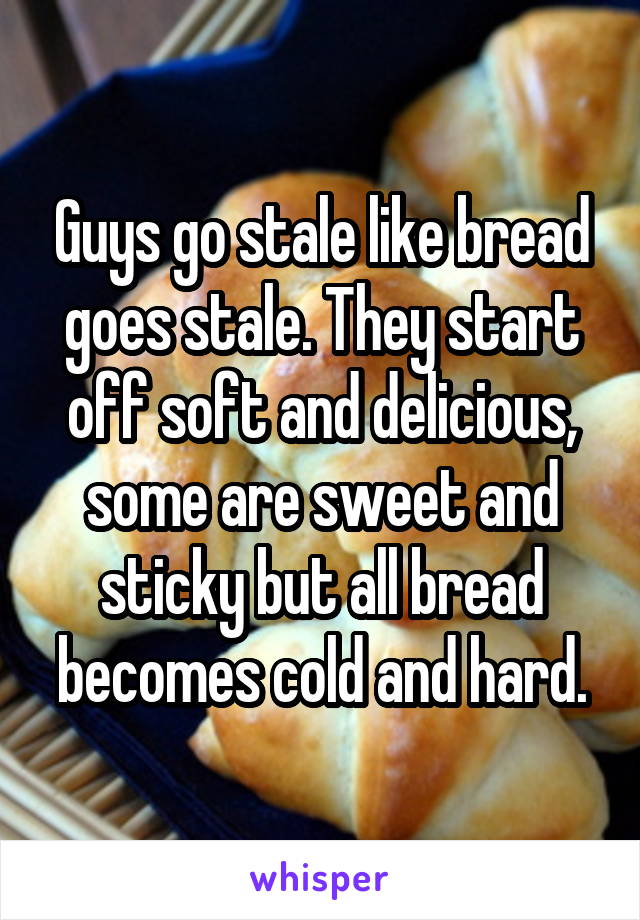 Guys go stale like bread goes stale. They start off soft and delicious, some are sweet and sticky but all bread becomes cold and hard.