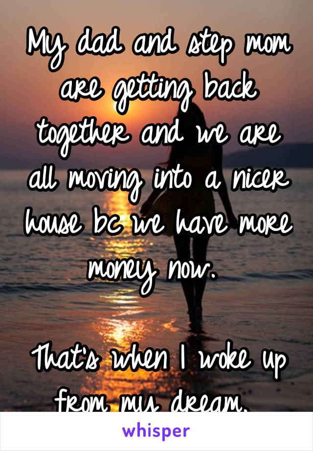 My dad and step mom are getting back together and we are all moving into a nicer house bc we have more money now. 

That's when I woke up from my dream. 