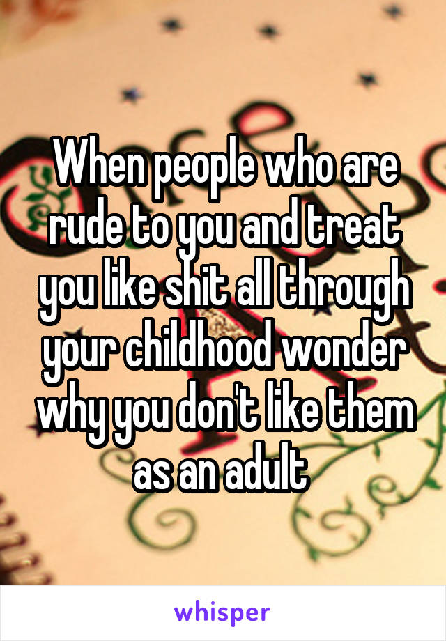 When people who are rude to you and treat you like shit all through your childhood wonder why you don't like them as an adult 