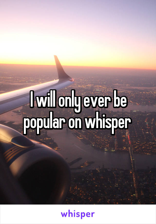 I will only ever be popular on whisper 