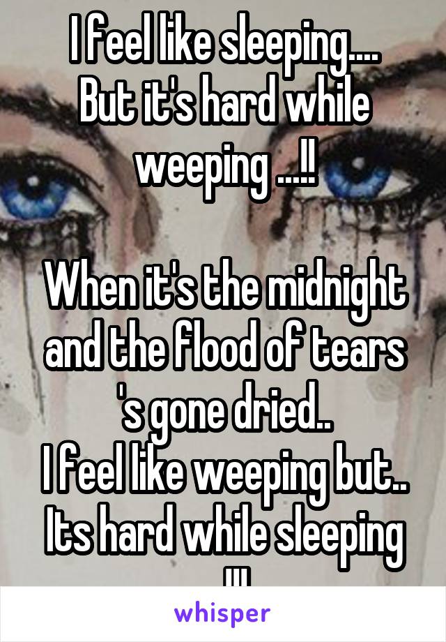 I feel like sleeping....
But it's hard while weeping ...!!

When it's the midnight and the flood of tears 's gone dried..
I feel like weeping but..
Its hard while sleeping ...!!!