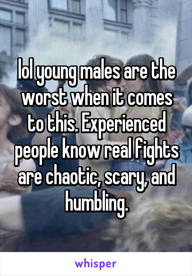 lol young males are the worst when it comes to this. Experienced people know real fights are chaotic, scary, and humbling.