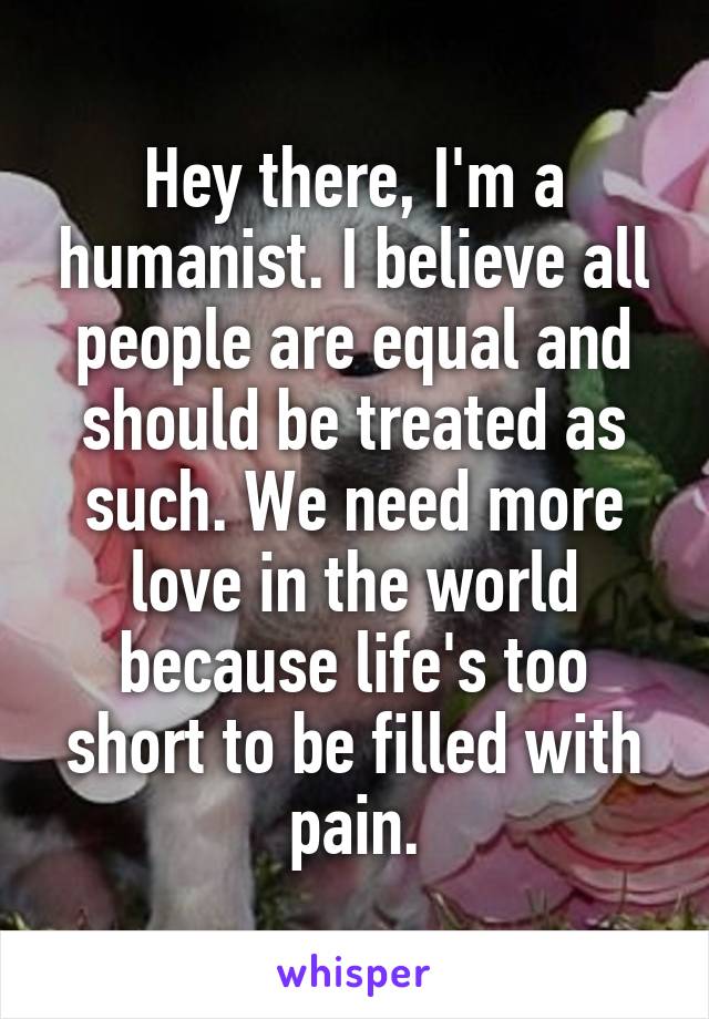 Hey there, I'm a humanist. I believe all people are equal and should be treated as such. We need more love in the world because life's too short to be filled with pain.