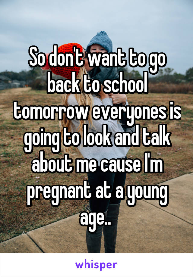 So don't want to go back to school tomorrow everyones is going to look and talk about me cause I'm pregnant at a young age.. 