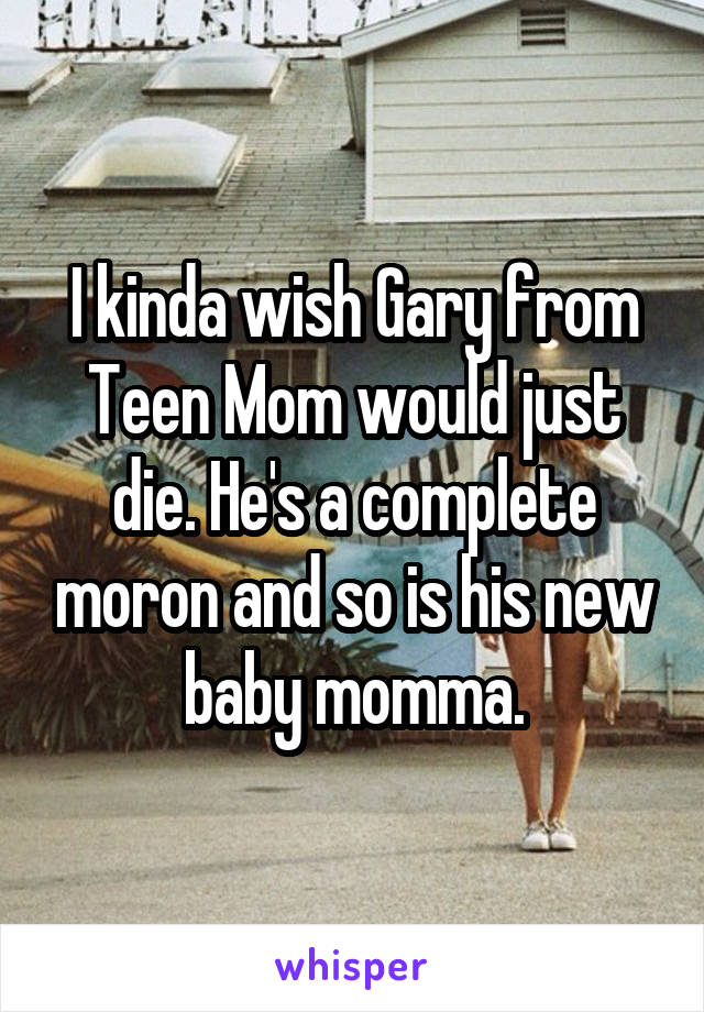 I kinda wish Gary from Teen Mom would just die. He's a complete moron and so is his new baby momma.