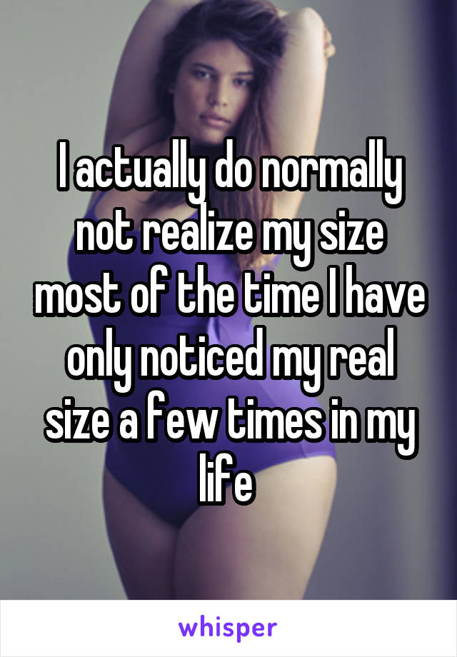 I actually do normally not realize my size most of the time I have only noticed my real size a few times in my life 