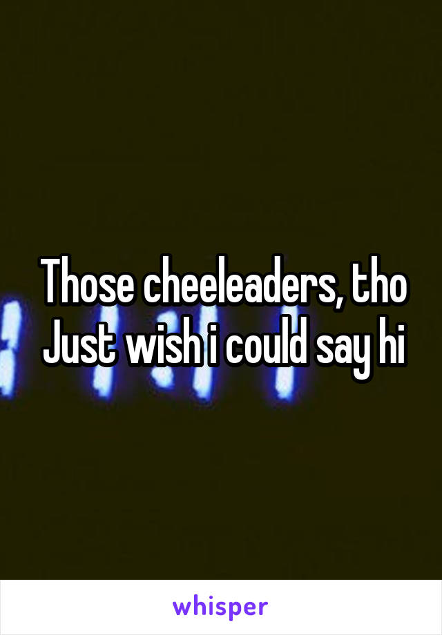 Those cheeleaders, tho
Just wish i could say hi