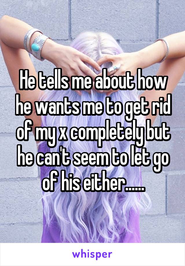 He tells me about how he wants me to get rid of my x completely but he can't seem to let go of his either......