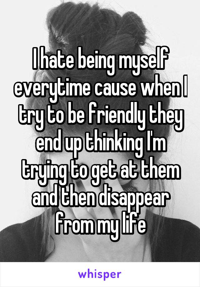 I hate being myself everytime cause when I try to be friendly they end up thinking I'm trying to get at them and then disappear from my life