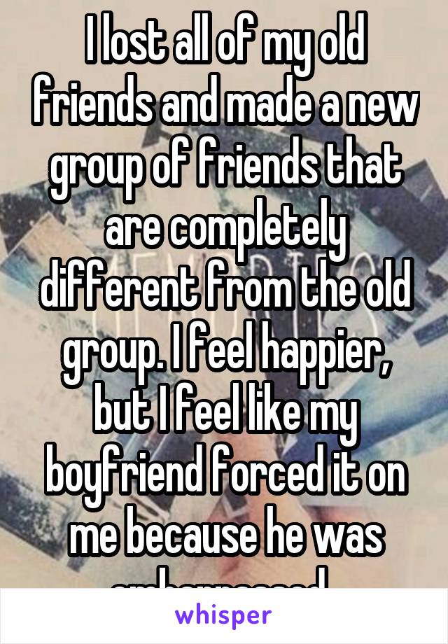 I lost all of my old friends and made a new group of friends that are completely different from the old group. I feel happier, but I feel like my boyfriend forced it on me because he was embarrassed. 