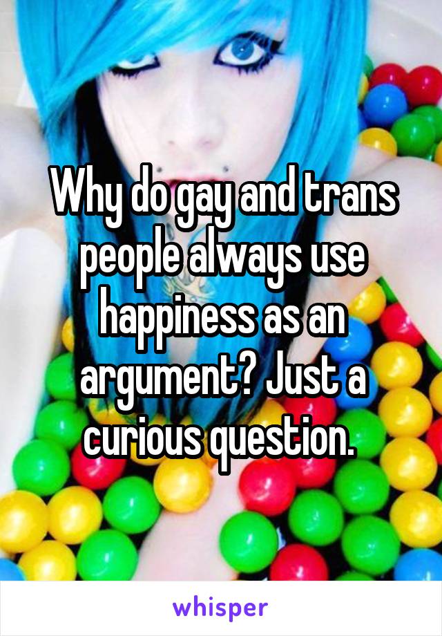 Why do gay and trans people always use happiness as an argument? Just a curious question. 