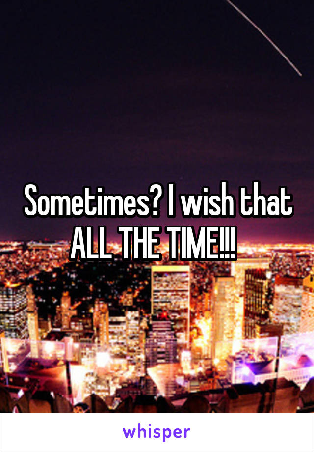 Sometimes? I wish that ALL THE TIME!!!  