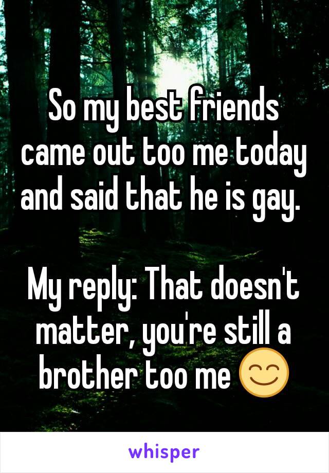 So my best friends came out too me today and said that he is gay. 

My reply: That doesn't matter, you're still a brother too me 😊