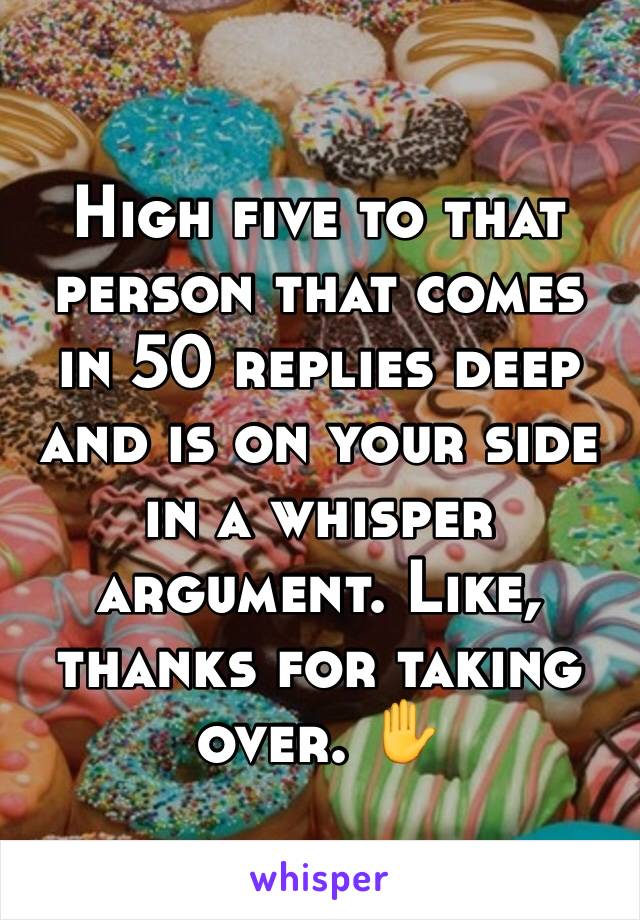 High five to that person that comes in 50 replies deep and is on your side in a whisper argument. Like, thanks for taking over. ✋