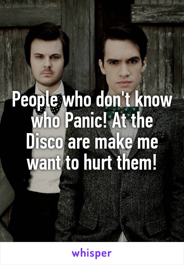 People who don't know who Panic! At the Disco are make me want to hurt them!