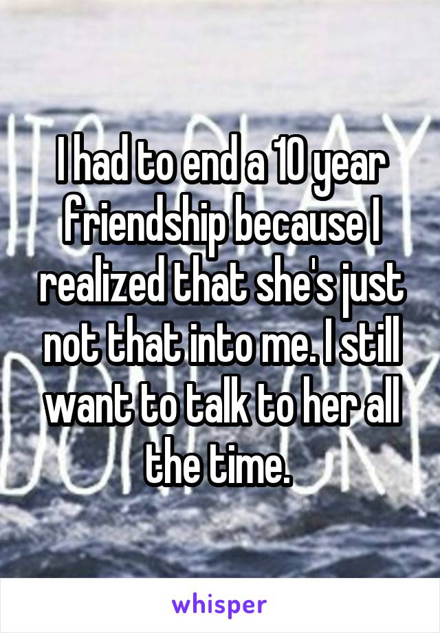 I had to end a 10 year friendship because I realized that she's just not that into me. I still want to talk to her all the time. 