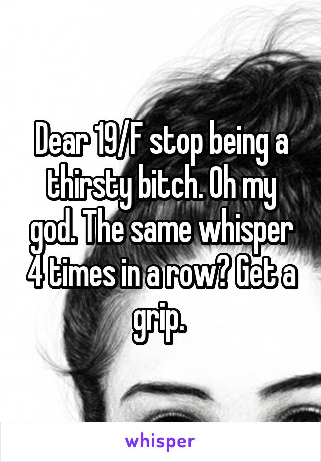 Dear 19/F stop being a thirsty bitch. Oh my god. The same whisper 4 times in a row? Get a grip. 